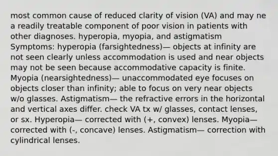 most common cause of reduced clarity of vision (VA) and may ne a readily treatable component of poor vision in patients with other diagnoses. hyperopia, myopia, and astigmatism Symptoms: hyperopia (farsightedness)— objects at infinity are not seen clearly unless accommodation is used and near objects may not be seen because accommodative capacity is finite. Myopia (nearsightedness)— unaccommodated eye focuses on objects closer than infinity; able to focus on very near objects w/o glasses. Astigmatism— the refractive errors in the horizontal and vertical axes differ. check VA tx w/ glasses, contact lenses, or sx. Hyperopia— corrected with (+, convex) lenses. Myopia— corrected with (-, concave) lenses. Astigmatism— correction with cylindrical lenses.