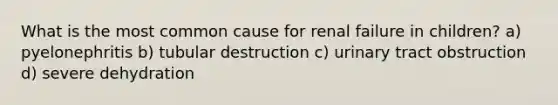 What is the most common cause for renal failure in children? a) pyelonephritis b) tubular destruction c) urinary tract obstruction d) severe dehydration