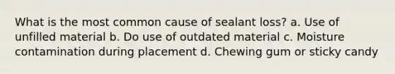 What is the most common cause of sealant loss? a. Use of unfilled material b. Do use of outdated material c. Moisture contamination during placement d. Chewing gum or sticky candy