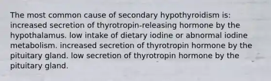 The most common cause of secondary hypothyroidism is: increased secretion of thyrotropin-releasing hormone by the hypothalamus. low intake of dietary iodine or abnormal iodine metabolism. increased secretion of thyrotropin hormone by the pituitary gland. low secretion of thyrotropin hormone by the pituitary gland.