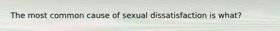 The most common cause of sexual dissatisfaction is what?