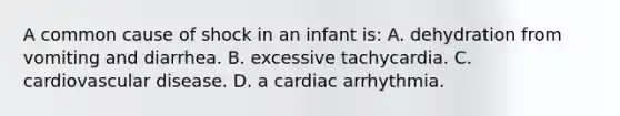 A common cause of shock in an infant is: A. dehydration from vomiting and diarrhea. B. excessive tachycardia. C. cardiovascular disease. D. a cardiac arrhythmia.