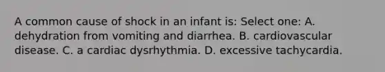 A common cause of shock in an infant is: Select one: A. dehydration from vomiting and diarrhea. B. cardiovascular disease. C. a cardiac dysrhythmia. D. excessive tachycardia.