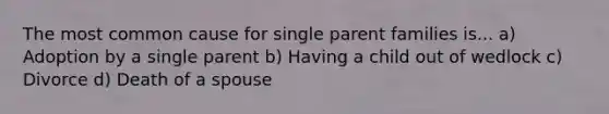 The most common cause for single parent families is... a) Adoption by a single parent b) Having a child out of wedlock c) Divorce d) Death of a spouse