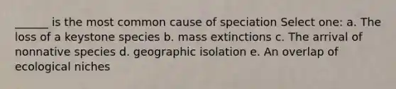 ______ is the most common cause of speciation Select one: a. The loss of a keystone species b. mass extinctions c. The arrival of nonnative species d. geographic isolation e. An overlap of ecological niches