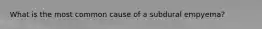What is the most common cause of a subdural empyema?