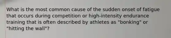 What is the most common cause of the sudden onset of fatigue that occurs during competition or high-intensity endurance training that is often described by athletes as "bonking" or "hitting the wall"?