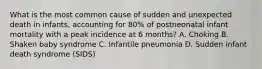 What is the most common cause of sudden and unexpected death in infants, accounting for 80% of postneonatal infant mortality with a peak incidence at 6 months? A. Choking B. Shaken baby syndrome C. Infantile pneumonia D. Sudden infant death syndrome (SIDS)