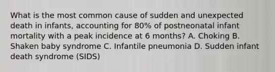 What is the most common cause of sudden and unexpected death in infants, accounting for 80% of postneonatal infant mortality with a peak incidence at 6 months? A. Choking B. Shaken baby syndrome C. Infantile pneumonia D. Sudden infant death syndrome (SIDS)