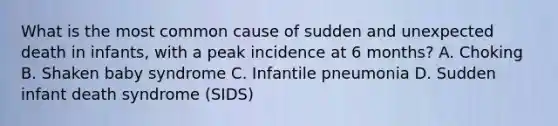 What is the most common cause of sudden and unexpected death in infants, with a peak incidence at 6 months? A. Choking B. Shaken baby syndrome C. Infantile pneumonia D. Sudden infant death syndrome (SIDS)