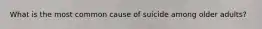 What is the most common cause of suicide among older adults?