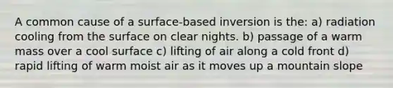 A common cause of a surface-based inversion is the: a) radiation cooling from the surface on clear nights. b) passage of a warm mass over a cool surface c) lifting of air along a cold front d) rapid lifting of warm moist air as it moves up a mountain slope