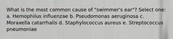 What is the most common cause of "swimmer's ear"? Select one: a. Hemophilus influenzae b. Pseudomonas aeruginosa c. Moraxella catarrhalis d. Staphylococcus aureus e. Streptococcus pneumoniae