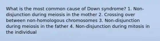 What is the most common cause of Down syndrome? 1. Non-disjunction during meiosis in the mother 2. Crossing over between non-homologous chromosomes 3. Non-disjunction during meiosis in the father 4. Non-disjunction during mitosis in the individual