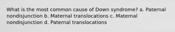 What is the most common cause of Down syndrome? a. Paternal nondisjunction b. Maternal translocations c. Maternal nondisjunction d. Paternal translocations