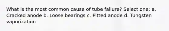 What is the most common cause of tube failure? Select one: a. Cracked anode b. Loose bearings c. Pitted anode d. Tungsten vaporization