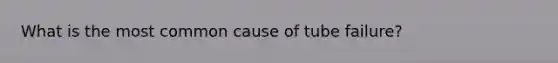 What is the most common cause of tube failure?