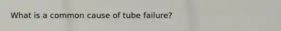 What is a common cause of tube failure?