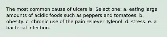 The most common cause of ulcers is: Select one: a. eating large amounts of acidic foods such as peppers and tomatoes. b. obesity. c. chronic use of the pain reliever Tylenol. d. stress. e. a bacterial infection.