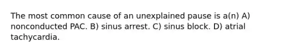 The most common cause of an unexplained pause is a(n) A) nonconducted PAC. B) sinus arrest. C) sinus block. D) atrial tachycardia.