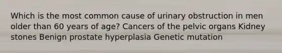 Which is the most common cause of urinary obstruction in men older than 60 years of age? Cancers of the pelvic organs Kidney stones Benign prostate hyperplasia Genetic mutation