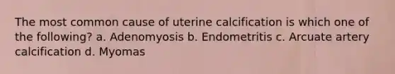 The most common cause of uterine calcification is which one of the following? a. Adenomyosis b. Endometritis c. Arcuate artery calcification d. Myomas