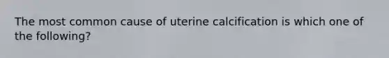 The most common cause of uterine calcification is which one of the following?