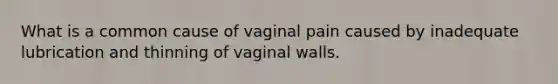 What is a common cause of vaginal pain caused by inadequate lubrication and thinning of vaginal walls.