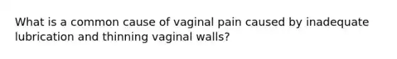 What is a common cause of vaginal pain caused by inadequate lubrication and thinning vaginal walls?