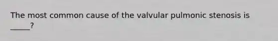 The most common cause of the valvular pulmonic stenosis is _____?