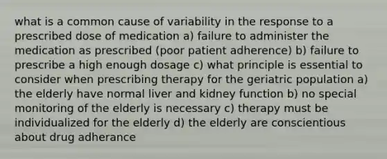 what is a common cause of variability in the response to a prescribed dose of medication a) failure to administer the medication as prescribed (poor patient adherence) b) failure to prescribe a high enough dosage c) what principle is essential to consider when prescribing therapy for the geriatric population a) the elderly have normal liver and kidney function b) no special monitoring of the elderly is necessary c) therapy must be individualized for the elderly d) the elderly are conscientious about drug adherance