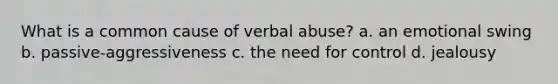 What is a common cause of verbal abuse? a. an emotional swing b. passive-aggressiveness c. the need for control d. jealousy