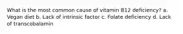 What is the most common cause of vitamin B12 deficiency? a. Vegan diet b. Lack of intrinsic factor c. Folate deficiency d. Lack of transcobalamin