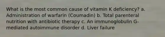 What is the most common cause of vitamin K deficiency? a. Administration of warfarin (Coumadin) b. Total parenteral nutrition with antibiotic therapy c. An immunoglobulin G-mediated autoimmune disorder d. Liver failure