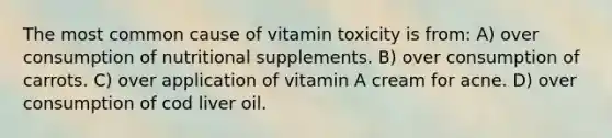 The most common cause of vitamin toxicity is from: A) over consumption of nutritional supplements. B) over consumption of carrots. C) over application of vitamin A cream for acne. D) over consumption of cod liver oil.