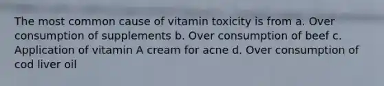 The most common cause of vitamin toxicity is from a. Over consumption of supplements b. Over consumption of beef c. Application of vitamin A cream for acne d. Over consumption of cod liver oil