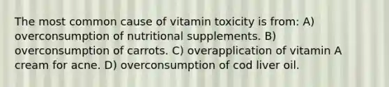 The most common cause of vitamin toxicity is from: A) overconsumption of nutritional supplements. B) overconsumption of carrots. C) overapplication of vitamin A cream for acne. D) overconsumption of cod liver oil.