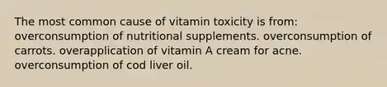 The most common cause of vitamin toxicity is from: overconsumption of nutritional supplements. overconsumption of carrots. overapplication of vitamin A cream for acne. overconsumption of cod liver oil.