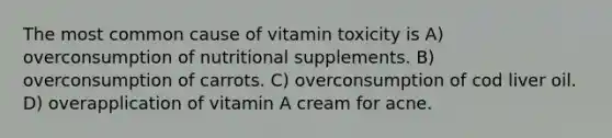 The most common cause of vitamin toxicity is A) overconsumption of nutritional supplements. B) overconsumption of carrots. C) overconsumption of cod liver oil. D) overapplication of vitamin A cream for acne.