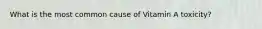What is the most common cause of Vitamin A toxicity?