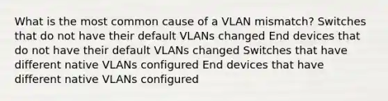 What is the most common cause of a VLAN mismatch? Switches that do not have their default VLANs changed End devices that do not have their default VLANs changed Switches that have different native VLANs configured End devices that have different native VLANs configured