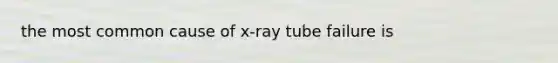 the most common cause of x-ray tube failure is