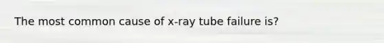 The most common cause of x-ray tube failure is?