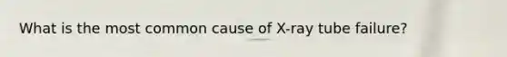 What is the most common cause of X-ray tube failure?