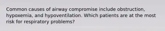 Common causes of airway compromise include obstruction, hypoxemia, and hypoventilation. Which patients are at the most risk for respiratory problems?