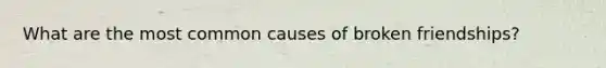 What are the most common causes of broken friendships?