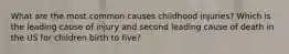 What are the most common causes childhood injuries? Which is the leading cause of injury and second leading cause of death in the US for children birth to five?