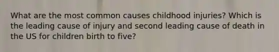 What are the most common causes childhood injuries? Which is the leading cause of injury and second leading cause of death in the US for children birth to five?