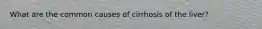 What are the common causes of cirrhosis of the liver?