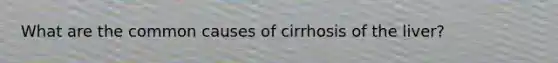 What are the common causes of cirrhosis of the liver?